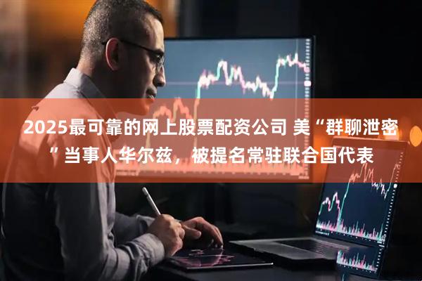 2025最可靠的网上股票配资公司 美“群聊泄密”当事人华尔兹，被提名常驻联合国代表