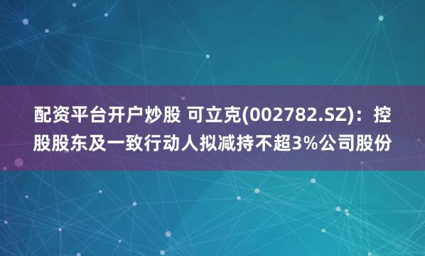 配资平台开户炒股 可立克(002782.SZ)：控股股东及一致行动人拟减持不超3%公司股份