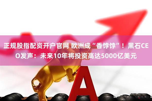 正规股指配资开户官网 欧洲成“香饽饽”!黑石CEO发声:未来10年将投资高达5000亿美元