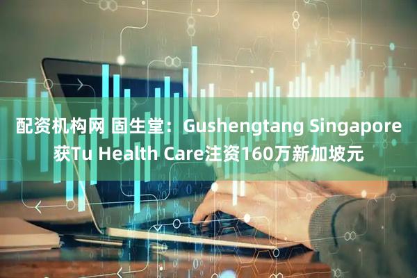配资机构网 固生堂：Gushengtang Singapore获Tu Health Care注资160万新加坡元