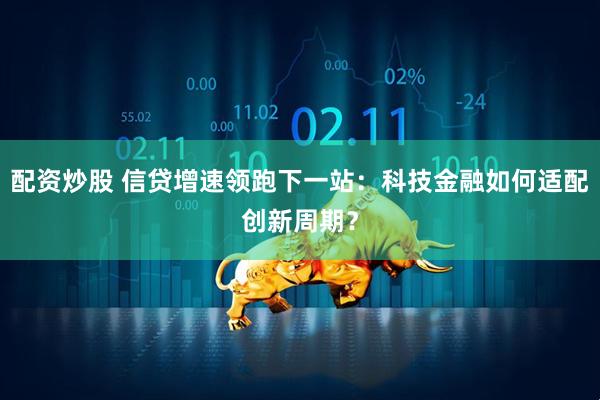 配资炒股 信贷增速领跑下一站：科技金融如何适配创新周期？