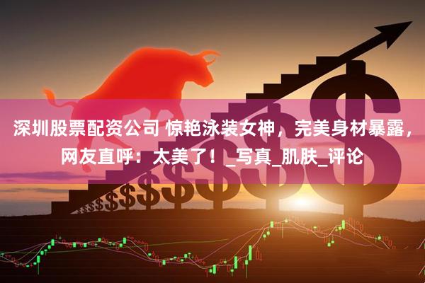 深圳股票配资公司 惊艳泳装女神，完美身材暴露，网友直呼：太美了！_写真_肌肤_评论