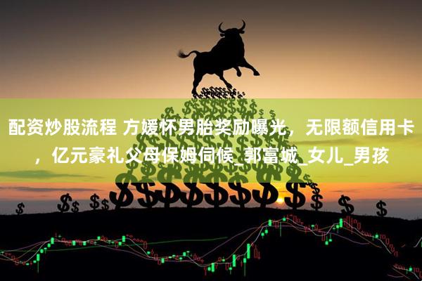 配资炒股流程 方媛怀男胎奖励曝光，无限额信用卡，亿元豪礼父母保姆伺候_郭富城_女儿_男孩
