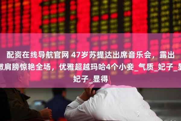 配资在线导航官网 47岁苏提达出席音乐会，露出白嫩肩膀惊艳全场，优雅超越玛哈4个小妾_气质_妃子_显得