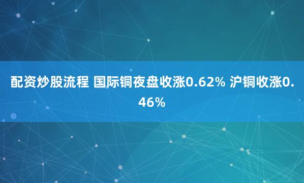 配资炒股流程 国际铜夜盘收涨0.62% 沪铜收涨0.46%