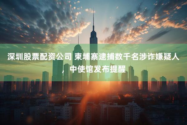 深圳股票配资公司 柬埔寨逮捕数千名涉诈嫌疑人，中使馆发布提醒