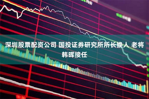 深圳股票配资公司 国投证券研究所所长换人 老将韩晖接任