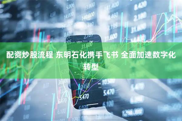 配资炒股流程 东明石化携手飞书 全面加速数字化转型