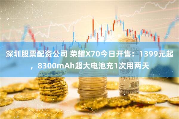深圳股票配资公司 荣耀X70今日开售：1399元起，8300mAh超大电池充1次用两天
