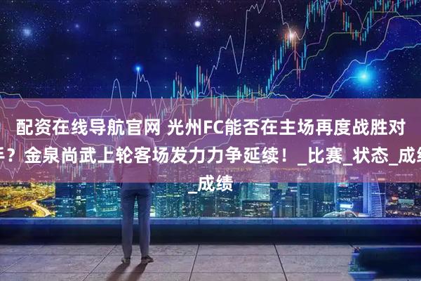 配资在线导航官网 光州FC能否在主场再度战胜对手？金泉尚武上轮客场发力力争延续！_比赛_状态_成绩
