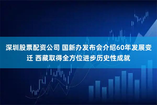 深圳股票配资公司 国新办发布会介绍60年发展变迁 西藏取得全方位进步历史性成就
