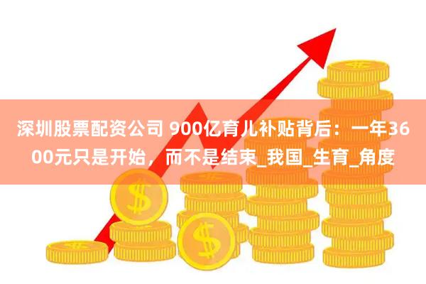 深圳股票配资公司 900亿育儿补贴背后：一年3600元只是开始，而不是结束_我国_生育_角度