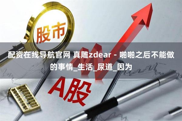 配资在线导航官网 真雕zdear - 啪啪之后不能做的事情_生活_尿道_因为