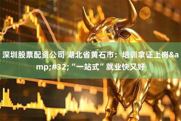 深圳股票配资公司 湖北省黄石市：培训拿证上岗&#32;“一站式”就业快又好