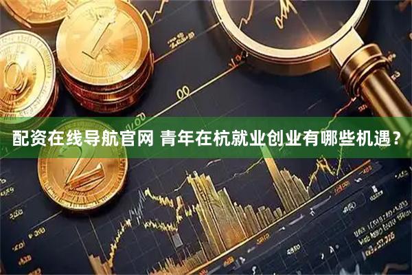 配资在线导航官网 青年在杭就业创业有哪些机遇？