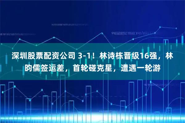深圳股票配资公司 3-1！林诗栋晋级16强，林昀儒签运差，首轮碰克星，遭遇一轮游
