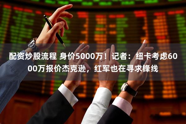 配资炒股流程 身价5000万！记者：纽卡考虑6000万报价杰克逊，红军也在寻求锋线