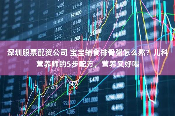 深圳股票配资公司 宝宝辅食排骨粥怎么熬？儿科营养师的5步配方，营养又好喝