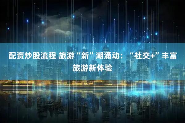 配资炒股流程 旅游“新”潮涌动：“社交+”丰富旅游新体验