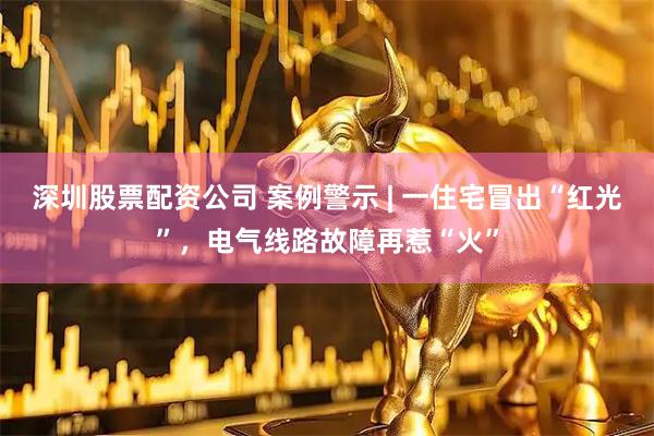 深圳股票配资公司 案例警示 | 一住宅冒出“红光”，电气线路故障再惹“火”