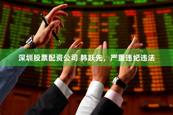 深圳股票配资公司 韩跃先，严重违纪违法