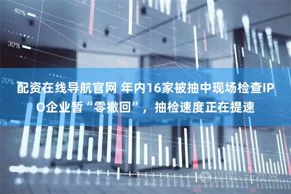 配资在线导航官网 年内16家被抽中现场检查IPO企业暂“零撤回”，抽检速度正在提速