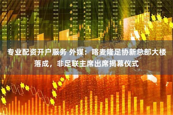 专业配资开户服务 外媒：喀麦隆足协新总部大楼落成，非足联主席出席揭幕仪式