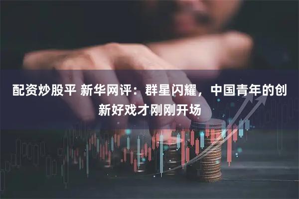 配资炒股平 新华网评：群星闪耀，中国青年的创新好戏才刚刚开场