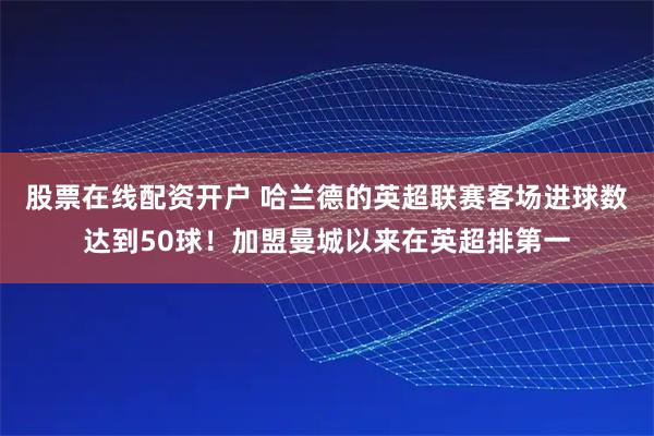 股票在线配资开户 哈兰德的英超联赛客场进球数达到50球！加盟曼城以来在英超排第一