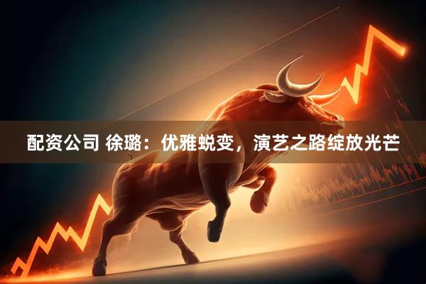 配资公司 徐璐：优雅蜕变，演艺之路绽放光芒