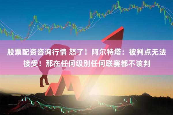 股票配资咨询行情 怒了！阿尔特塔：被判点无法接受！那在任何级别任何联赛都不该判