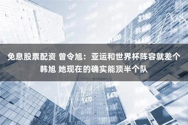 免息股票配资 曾令旭：亚运和世界杯阵容就差个韩旭 她现在的确实能顶半个队
