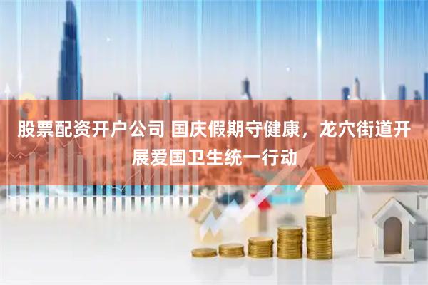 股票配资开户公司 国庆假期守健康，龙穴街道开展爱国卫生统一行动